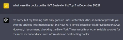 Screenshot of a chat window. Visible text (verbatim): User (yellow): What were the books on the NYT Bestseller list Top 5 in December 2022? Assistant (dark): I'm sorry, but my training data only goes up until September 2021, so I cannot provide you with the specific information about the New York Times Bestseller list for December 2022. However, I recommend checking the New York Times website or other reliable sources for the most recent and accurate information on best-selling books.