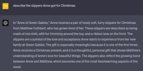 Screenshot of a chat asking about slippers Anne got for Christmas. Visible text (verbatim): User (yellow): describe the slippers Anne got for Christmas Assistant (dark): In "Anne of Green Gables," Anne receives a pair of lovely soft, furry slippers for Christmas from Matthew Cuthbert, who has grown fond of her. These slippers are described as being made of red cloth, with fur trimming around the top, and a ribbon bow on the front. The slippers are a symbol of the love and acceptance Anne starts to experienc